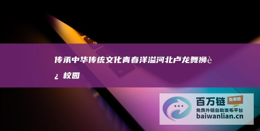 传承中华传统文化 青春洋溢！河北卢龙舞狮进校园 (传承中华传统文化)